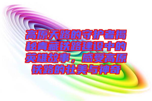 高原天路的守護者揭秘青藏鐵路建設中的英雄故事，感受高原鐵路的壯美與神奇
