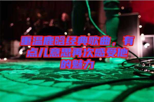 重溫鹿晗經(jīng)典歌曲，有點兒意思再次感受他的魅力