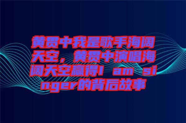 黃貫中我是歌手海闊天空，黃貫中演唱海闊天空贏得I am singer的背后故事