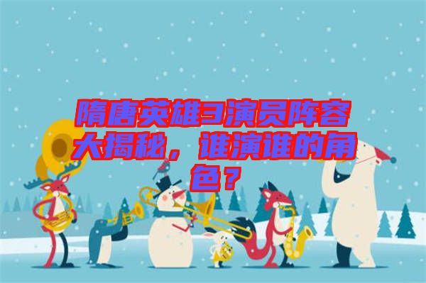 隋唐英雄3演員陣容大揭秘，誰演誰的角色？