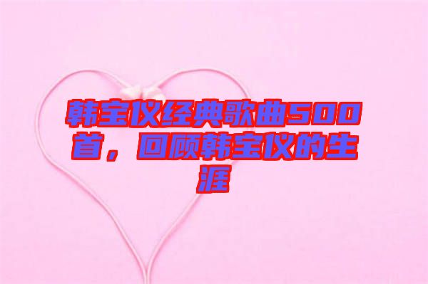 韓寶儀經(jīng)典歌曲500首，回顧韓寶儀的生涯