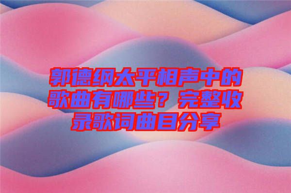 郭德綱太平相聲中的歌曲有哪些？完整收錄歌詞曲目分享