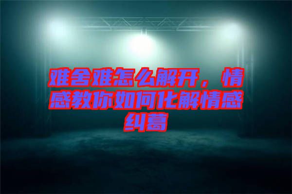 難舍難怎么解開，情感教你如何化解情感糾葛