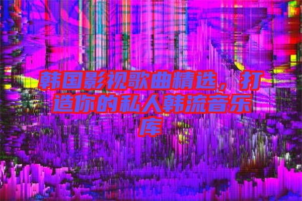 韓國(guó)影視歌曲精選，打造你的私人韓流音樂(lè)庫(kù)