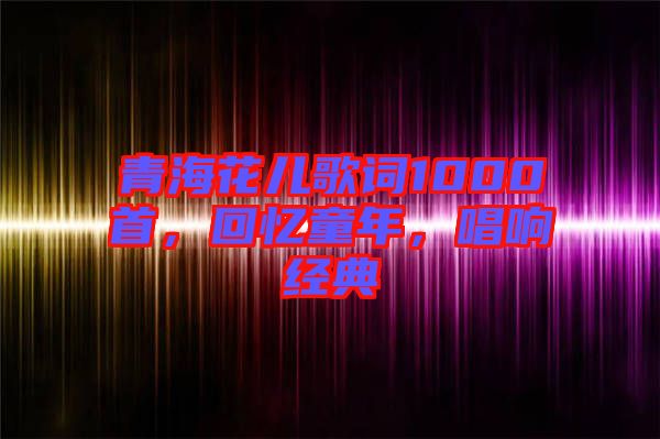 青海花兒歌詞1000首，回憶童年，唱響經(jīng)典
