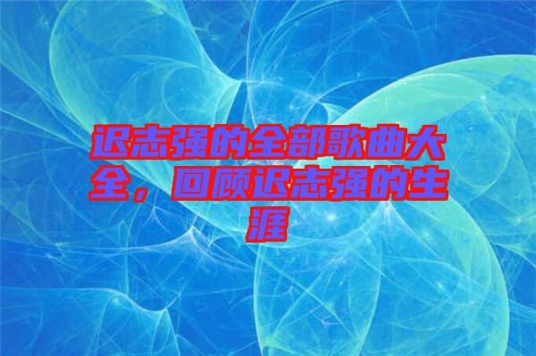 遲志強的全部歌曲大全，回顧遲志強的生涯