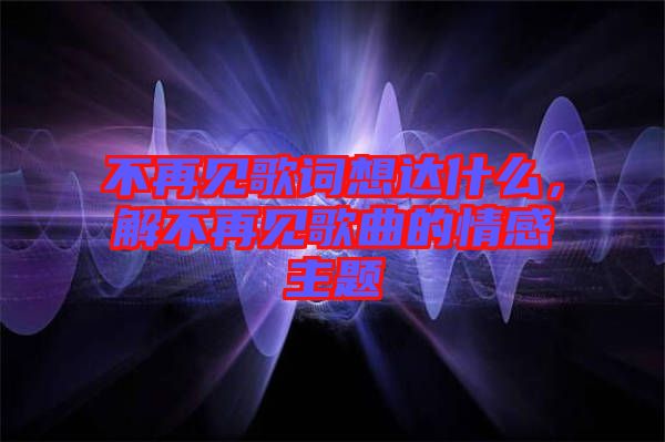 不再見歌詞想達什么，解不再見歌曲的情感主題