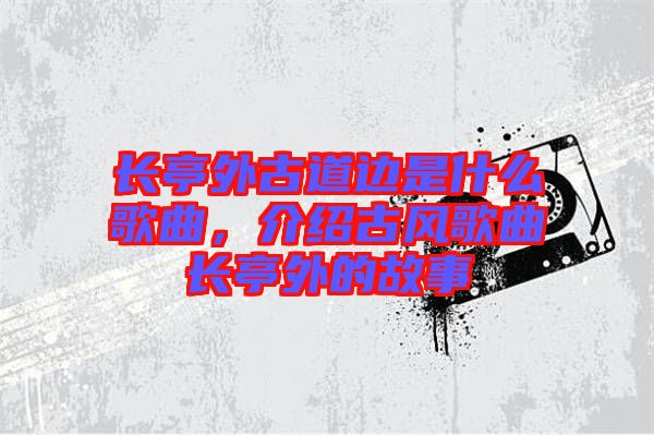 長(zhǎng)亭外古道邊是什么歌曲，介紹古風(fēng)歌曲長(zhǎng)亭外的故事