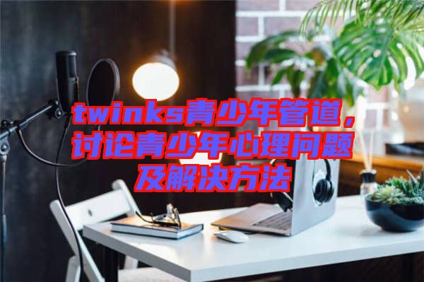 twinks青少年管道，討論青少年心理問題及解決方法