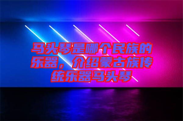馬頭琴是哪個民族的樂器，介紹蒙古族傳統(tǒng)樂器馬頭琴