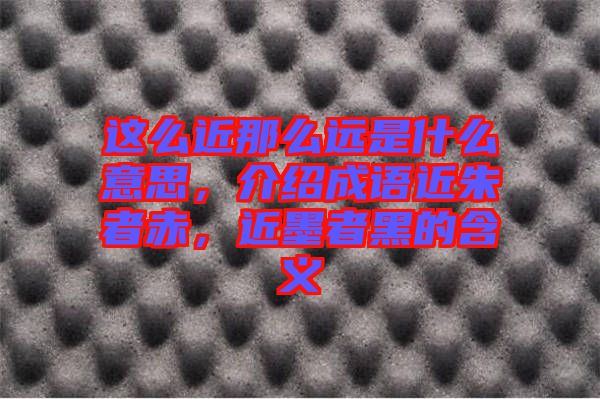 這么近那么遠(yuǎn)是什么意思，介紹成語近朱者赤，近墨者黑的含義